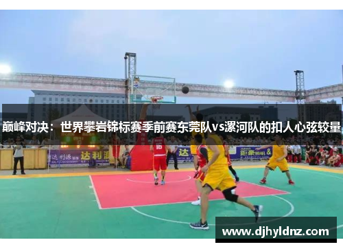 巅峰对决：世界攀岩锦标赛季前赛东莞队vs漯河队的扣人心弦较量