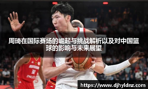 周琦在国际赛场的崛起与挑战解析以及对中国篮球的影响与未来展望