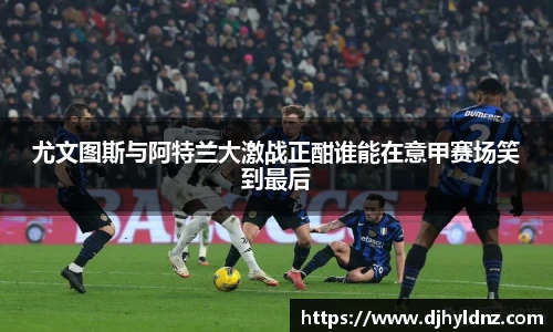 尤文图斯与阿特兰大激战正酣谁能在意甲赛场笑到最后